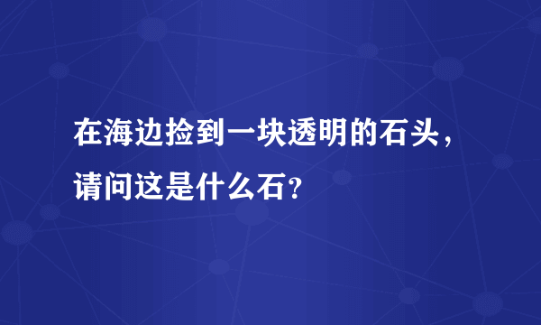 在海边捡到一块透明的石头，请问这是什么石？