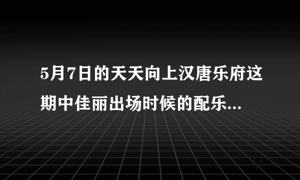 5月7日的天天向上汉唐乐府这期中佳丽出场时候的配乐是什么？