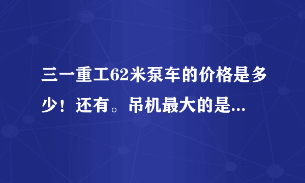 三一重工62米泵车的价格是多少！还有。吊机最大的是多少吨？