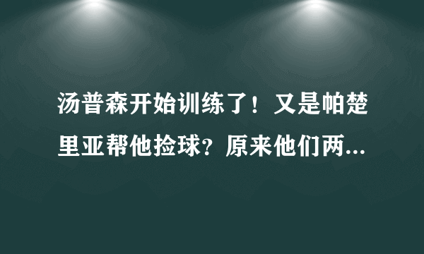 汤普森开始训练了！又是帕楚里亚帮他捡球？原来他们两个真有事情