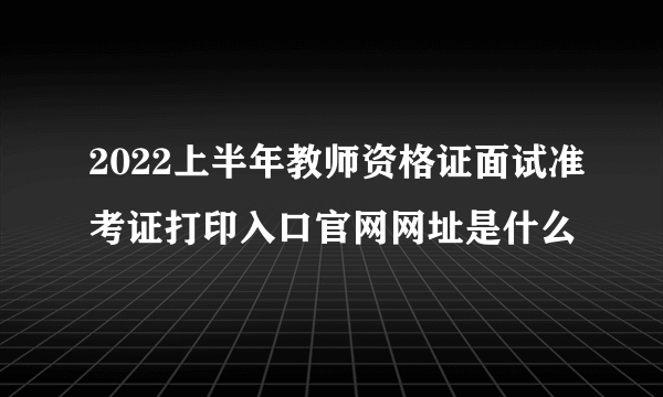 2022上半年教师资格证面试准考证打印入口官网网址是什么