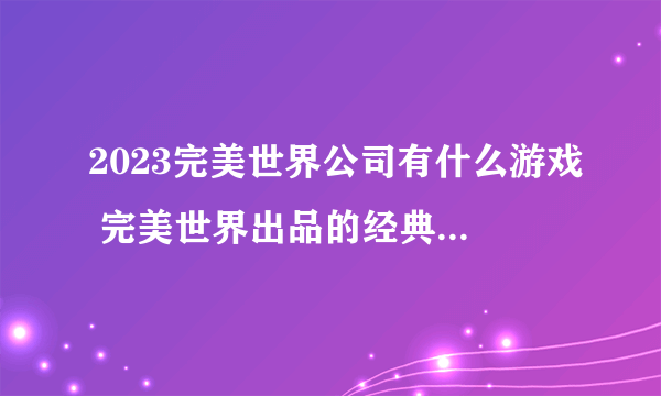 2023完美世界公司有什么游戏 完美世界出品的经典游戏合集