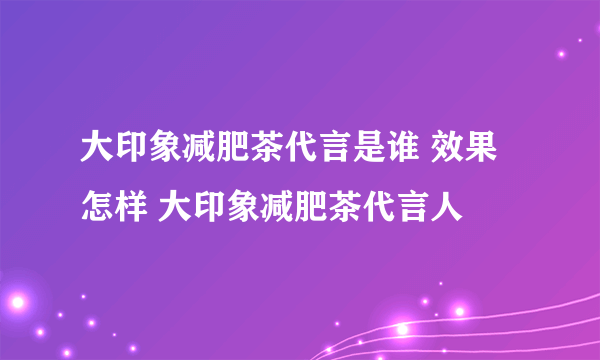 大印象减肥茶代言是谁 效果怎样 大印象减肥茶代言人