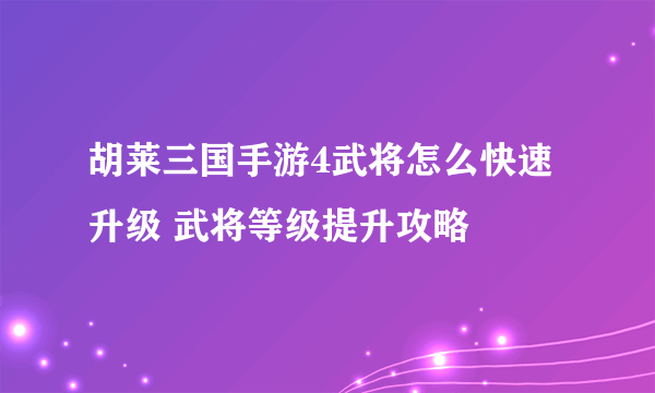 胡莱三国手游4武将怎么快速升级 武将等级提升攻略