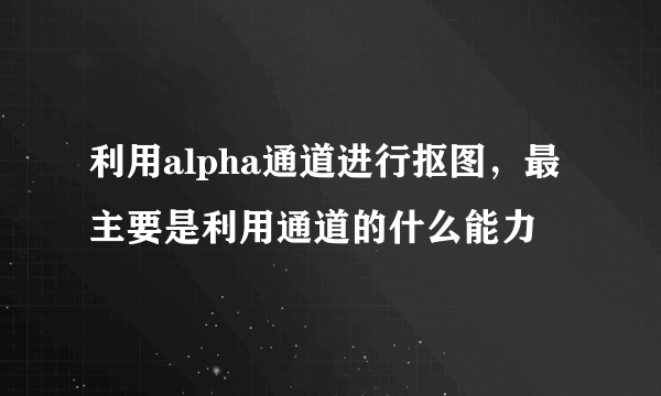 利用alpha通道进行抠图，最主要是利用通道的什么能力