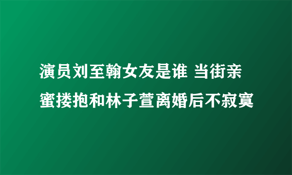 演员刘至翰女友是谁 当街亲蜜搂抱和林子萱离婚后不寂寞