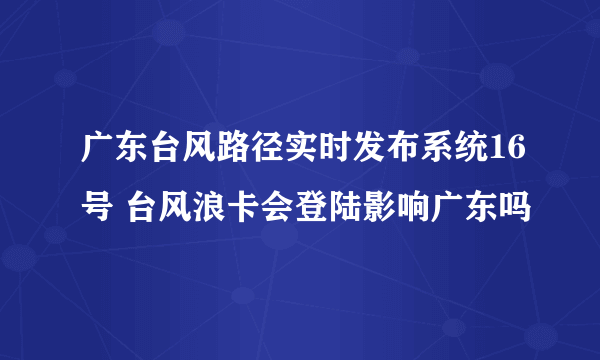 广东台风路径实时发布系统16号 台风浪卡会登陆影响广东吗