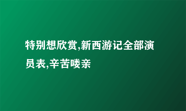 特别想欣赏,新西游记全部演员表,辛苦喽亲