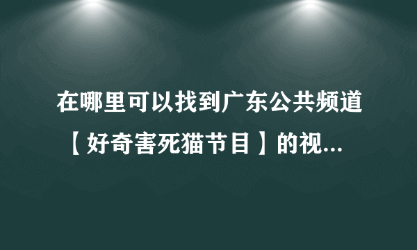 在哪里可以找到广东公共频道 【好奇害死猫节目】的视频啊 跟电视里看到一样的那个？