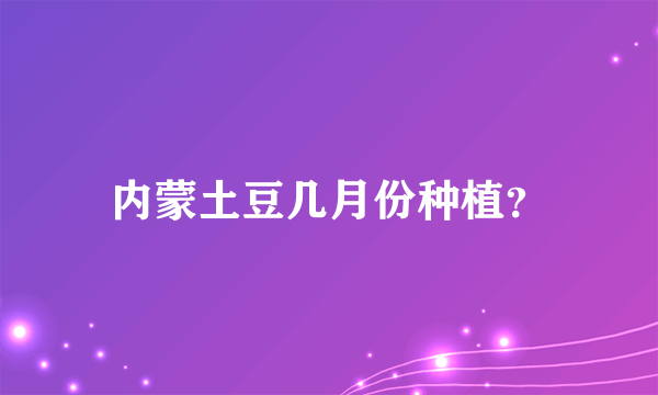 内蒙土豆几月份种植？