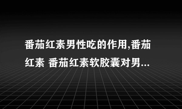 番茄红素男性吃的作用,番茄红素 番茄红素软胶囊对男性有什么帮助