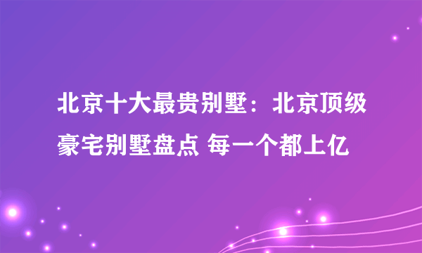 北京十大最贵别墅：北京顶级豪宅别墅盘点 每一个都上亿