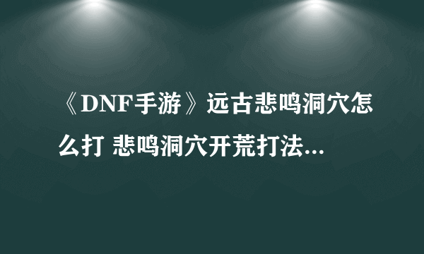 《DNF手游》远古悲鸣洞穴怎么打 悲鸣洞穴开荒打法技巧攻略