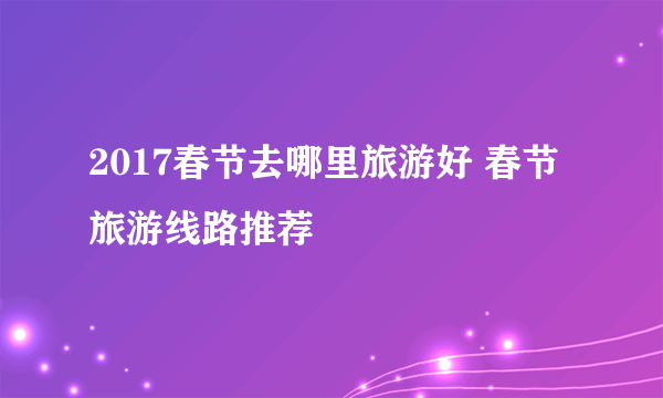 2017春节去哪里旅游好 春节旅游线路推荐