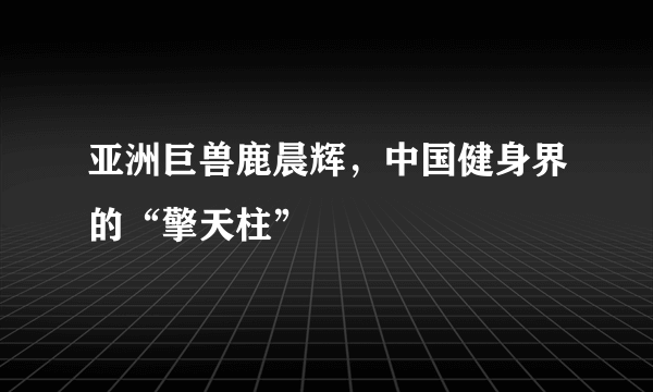 亚洲巨兽鹿晨辉，中国健身界的“擎天柱”