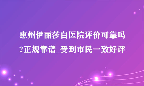 惠州伊丽莎白医院评价可靠吗?正规靠谱_受到市民一致好评