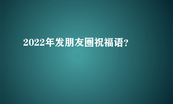 2022年发朋友圈祝福语？