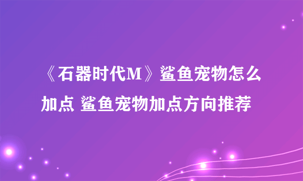 《石器时代M》鲨鱼宠物怎么加点 鲨鱼宠物加点方向推荐