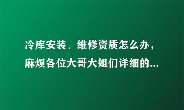 冷库安装、维修资质怎么办，麻烦各位大哥大姐们详细的说下，到哪办？程序是什么样的，谢谢了