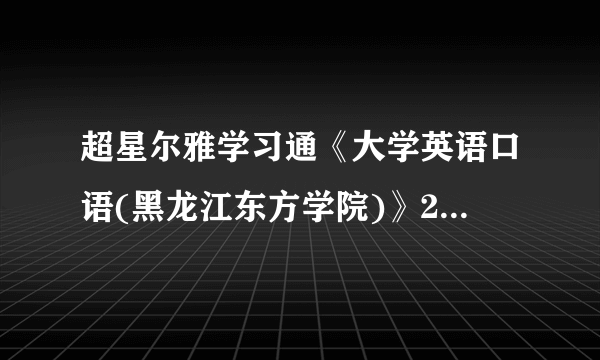 超星尔雅学习通《大学英语口语(黑龙江东方学院)》2023章节测试答案