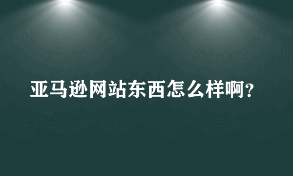 亚马逊网站东西怎么样啊？