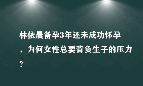 林依晨备孕3年还未成功怀孕，为何女性总要背负生子的压力？