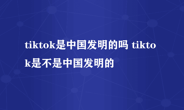 tiktok是中国发明的吗 tiktok是不是中国发明的