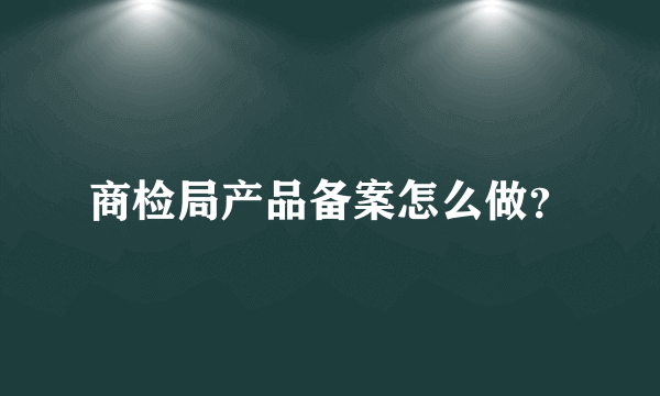 商检局产品备案怎么做？