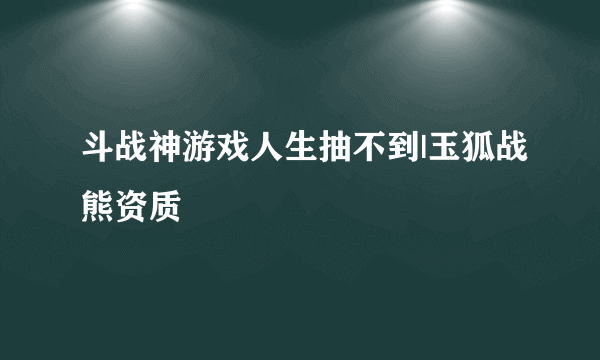 斗战神游戏人生抽不到|玉狐战熊资质