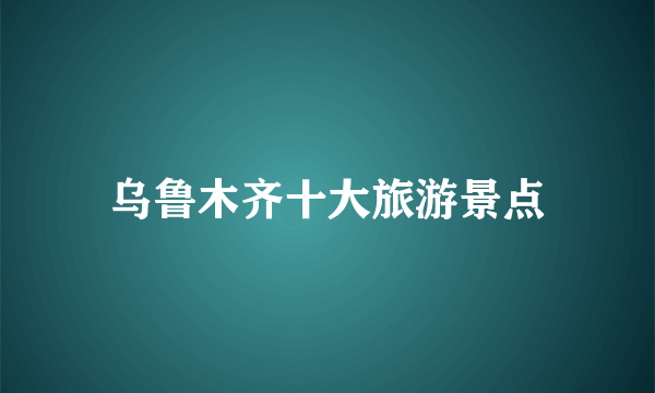 乌鲁木齐十大旅游景点