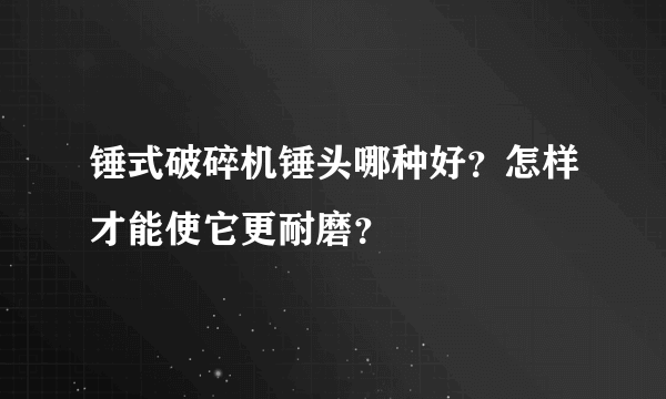 锤式破碎机锤头哪种好？怎样才能使它更耐磨？