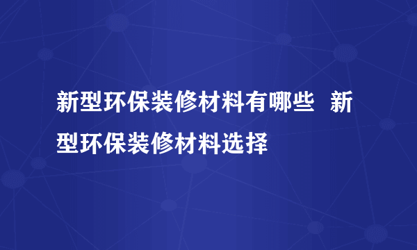 新型环保装修材料有哪些  新型环保装修材料选择