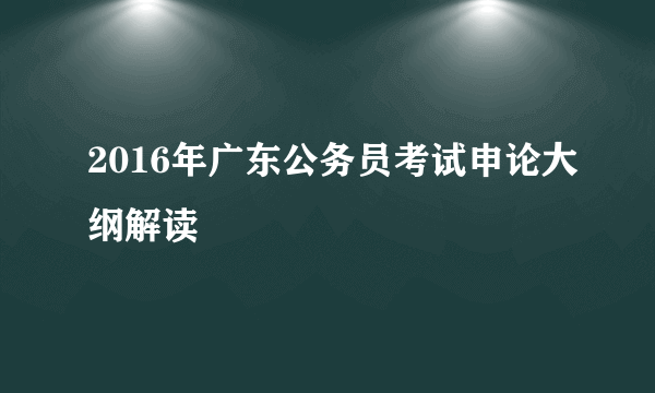 2016年广东公务员考试申论大纲解读