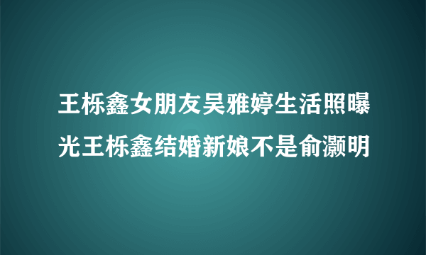 王栎鑫女朋友吴雅婷生活照曝光王栎鑫结婚新娘不是俞灏明