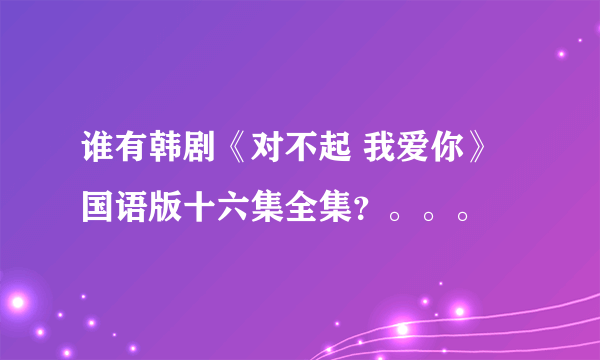 谁有韩剧《对不起 我爱你》国语版十六集全集？。。。