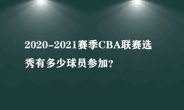 2020-2021赛季CBA联赛选秀有多少球员参加？