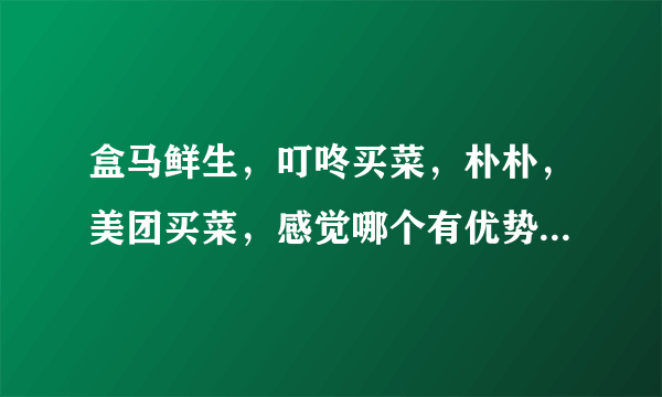 盒马鲜生，叮咚买菜，朴朴，美团买菜，感觉哪个有优势？为什么？