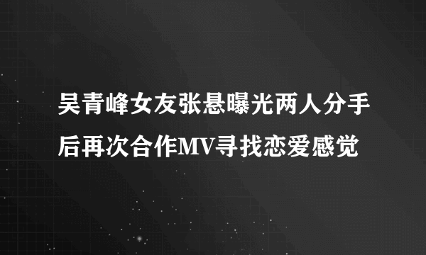 吴青峰女友张悬曝光两人分手后再次合作MV寻找恋爱感觉