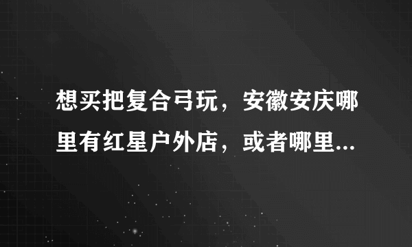 想买把复合弓玩，安徽安庆哪里有红星户外店，或者哪里有复合弓，知道的一定好评，不知道的请绕开