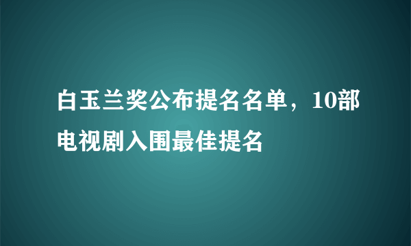 白玉兰奖公布提名名单，10部电视剧入围最佳提名