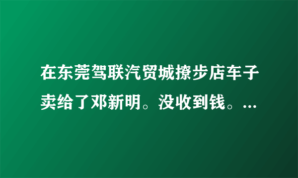 在东莞驾联汽贸城撩步店车子卖给了邓新明。没收到钱。现在电话也打不通了。怎么办