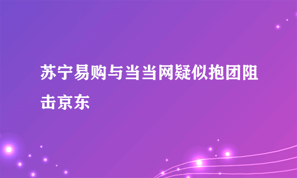 苏宁易购与当当网疑似抱团阻击京东