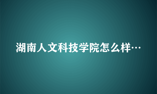 湖南人文科技学院怎么样…