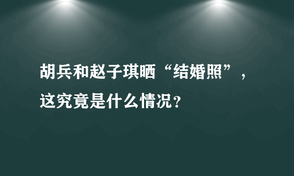 胡兵和赵子琪晒“结婚照”，这究竟是什么情况？