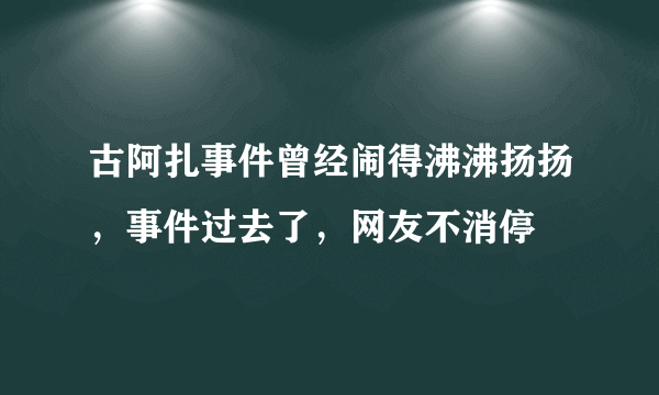 古阿扎事件曾经闹得沸沸扬扬，事件过去了，网友不消停