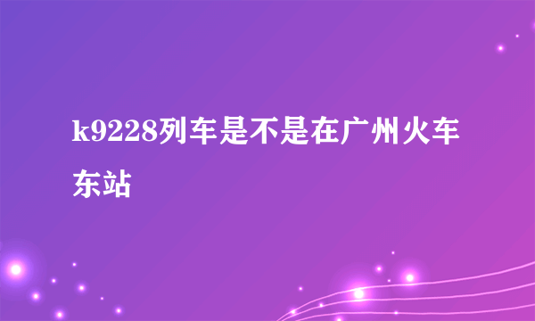 k9228列车是不是在广州火车东站