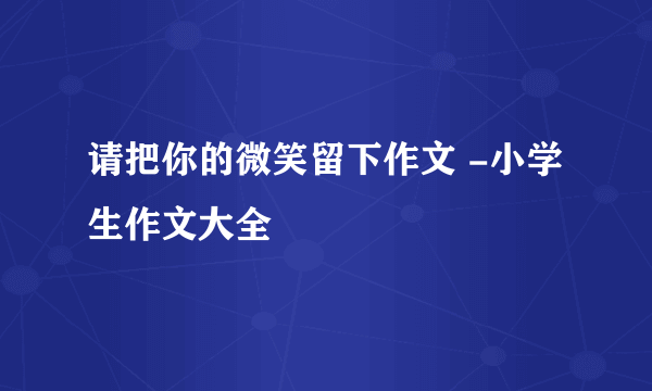 请把你的微笑留下作文 -小学生作文大全