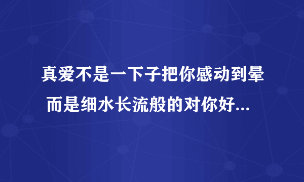 真爱不是一下子把你感动到晕 而是细水长流般的对你好 什么意思