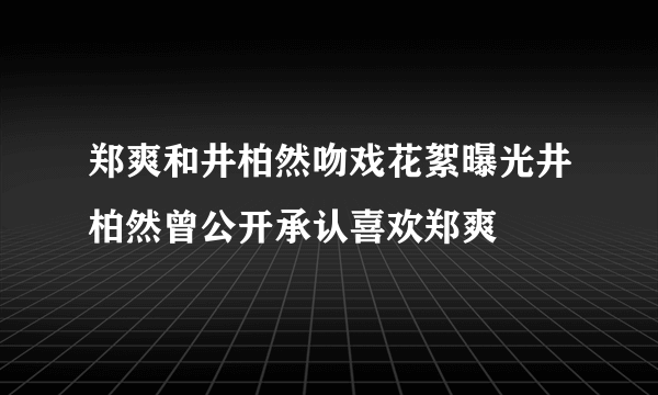 郑爽和井柏然吻戏花絮曝光井柏然曾公开承认喜欢郑爽