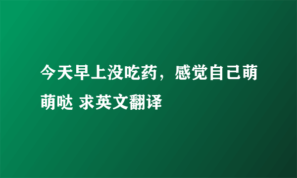 今天早上没吃药，感觉自己萌萌哒 求英文翻译